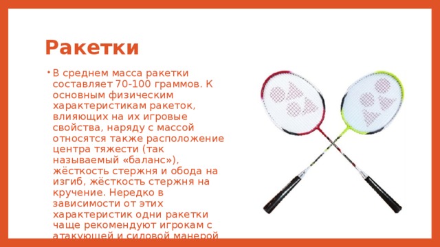 Ракетки В среднем масса ракетки составляет 70-100 граммов. К основным физическим характеристикам ракеток, влияющих на их игровые свойства, наряду с массой относятся также расположение центра тяжести (так называемый «баланс»), жёсткость стержня и обода на изгиб, жёсткость стержня на кручение. Нередко в зависимости от этих характеристик одни ракетки чаще рекомендуют игрокам с атакующей и силовой манерой игры, тогда как другие — игрокам, скорее тяготеющим к оборонительным тактическим схемам. 