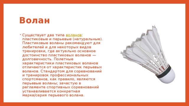 Волан Существует два типа воланов : пластиковые и перьевые (натуральные). Пластиковые воланы рекомендуют для любителей и для некоторых видов тренировки, где актуально основное достоинство пластиковых воланов — долговечность. Полетные характеристики пластиковых воланов отличаются от характеристик перьевых воланов. Стандартом для соревнований и тренировок профессиональных спортсменов, как правило, являются перьевые воланы; зачастую в регламенте спортивных соревнований устанавливается конкретная марка/серия перьевого волана. 