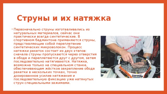 Струны и их натяжка Первоначально струны изготавливались из натуральных материалов, сейчас они практически всегда синтетические. В спортивном бадминтоне применяются струны, представляющие собой переплетение синтетических микроволокон. Процесс натяжки ракеток состоит из двух этапов: сначала струны пропускаются через отверстия в ободе и переплетаются друг с другом, затем последовательно натягиваются. Натяжка, возможна только на специальном станке, обеспечивающем жёсткое закрепление обода ракетки в нескольких точках, точно дозированное усилие натяжения и последовательную фиксацию уже натянутых струн специальными зажимами. 