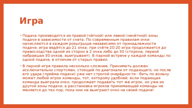 Игра Подача производится из правой (чётной) или левой (нечётной) зоны подачи в зависимости от счета. По современным правилам очки начисляются в каждом розыгрыше независимо от принадлежности подачи, игра ведётся до 21 очка; при счёте 20:20 игра продолжается до превосходства одной из сторон в 2 очка либо до 30 (сторона, первой набравшая 30 очков, выигрывает). В парной встрече у каждой команды по одной подаче, в отличие от старых правил. В парной игре правила несколько сложнее. Принимать должен исключительно спортсмен, стоящий по диагонали от подающего, но после его удара (приёма подачи) уже нет строгой очерёдности - бить по волану может любой игрок команды, тот, которому удобней; если подающая команда выиграла очко, продолжает подавать тот же игрок, но уже из другой зоны подачи, а расстановка игроков принимающей команды не меняется до тех пор, пока они не выиграют очко на своей подаче! 