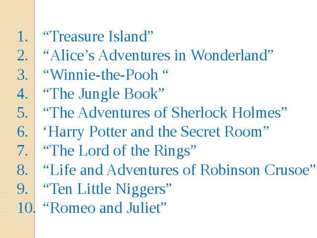 “ Treasure Island” “ Alice’s Adventures in Wonderland” “ Winnie-the-Pooh “ “ The Jungle Book” “ The Adventures of Sherlock Holmes” ‘ Harry Potter and the Secret Room” “ The Lord of the Rings” “ Life and Adventures of Robinson Crusoe” “ Ten Little Niggers” “ Romeo and Juliet” 