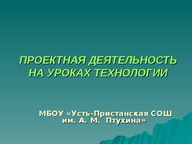 ПРОЕКТНАЯ ДЕЯТЕЛЬНОСТЬ НА УРОКАХ ТЕХНОЛОГИИ   МБОУ «Усть-Пристанская СОШ им. А. М. Птухина» 