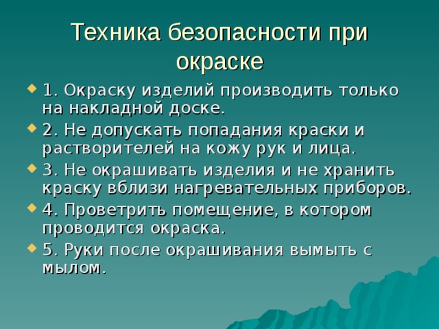 Техника безопасности при окраске 1. Окраску изделий производить только на накладной доске. 2. Не допускать попадания краски и растворителей на кожу рук и лица. 3. Не окрашивать изделия и не хранить краску вблизи нагревательных приборов. 4. Проветрить помещение, в котором проводится окраска. 5. Руки после окрашивания вымыть с мылом. 