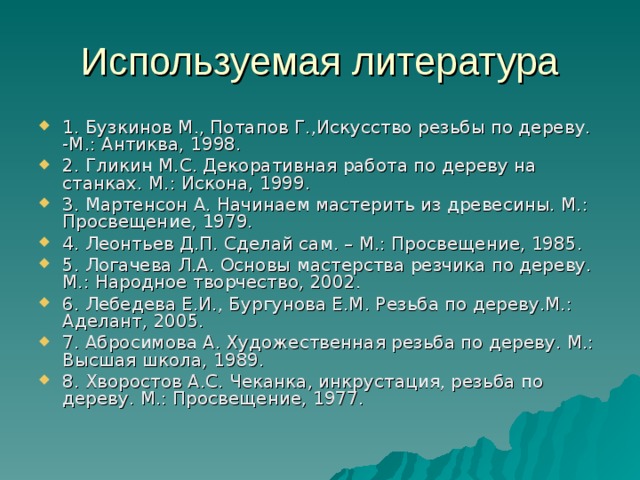 Используемая литература 1. Бузкинов М., Потапов Г.,Искусство резьбы по дереву. -М.: Антиква, 1998. 2. Гликин М.С. Декоративная работа по дереву на станках. М.: Искона, 1999. 3. Мартенсон А. Начинаем мастерить из древесины. М.: Просвещение, 1979. 4. Леонтьев Д.П. Сделай сам. – М.: Просвещение, 1985. 5. Логачева Л.А. Основы мастерства резчика по дереву. М.: Народное творчество, 2002. 6. Лебедева Е.И., Бургунова Е.М. Резьба по дереву.М.: Аделант, 2005. 7. Абросимова А. Художественная резьба по дереву. М.: Высшая школа, 1989. 8. Хворостов А.С. Чеканка, инкрустация, резьба по дереву. М.: Просвещение, 1977. 