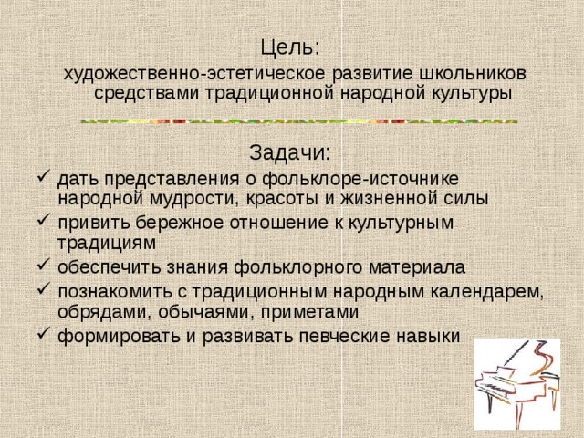 Цель:   художественно-эстетическое развитие школьников средствами традиционной народной культуры Задачи:  дать представления о фольклоре-источнике народной мудрости, красоты и жизненной силы привить бережное отношение к культурным традициям обеспечить знания фольклорного материала познакомить с традиционным народным календарем, обрядами, обычаями, приметами формировать и развивать певческие навыки 
