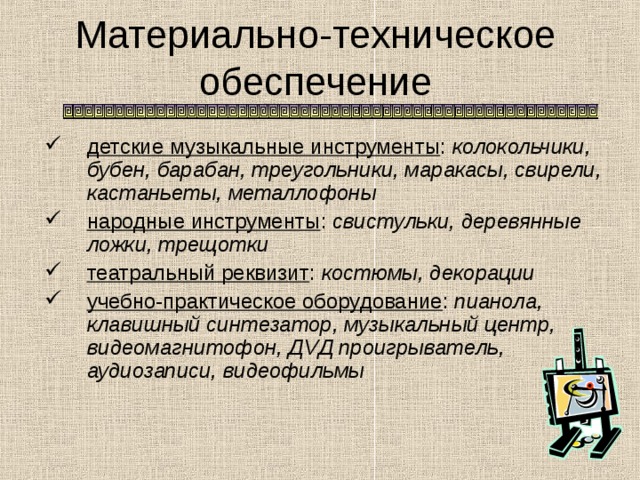 Материально-техническое обеспечение детские музыкальные инструменты : колокольчики, бубен, барабан, треугольники, маракасы, свирели, кастаньеты, металлофоны народные инструменты : свистульки, деревянные ложки, трещотки театральный реквизит : костюмы, декорации учебно-практическое оборудование : пианола, клавишный синтезатор, музыкальный центр, видеомагнитофон, Д V Д проигрыватель, аудиозаписи, видеофильмы 