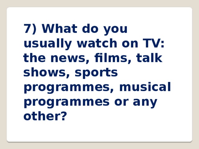 7) What do you usually watch on TV: the news, films, talk shows, sports programmes, musical programmes or any other? 