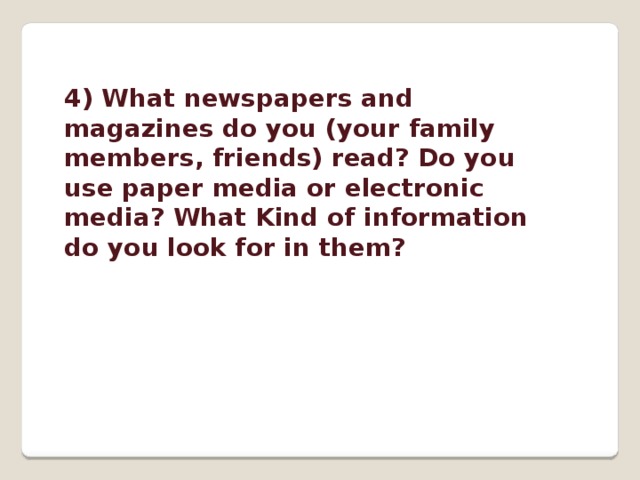 4) What newspapers and magazines do you (your family members, friends) read? Do you use paper media or electronic media? What Kind of information do you look for in them? 