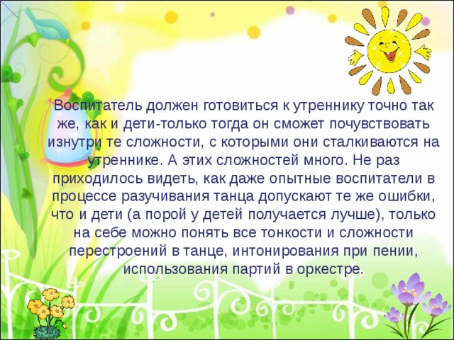 Воспитатель должен готовиться к утреннику точно так же, как и дети-только тогда он сможет почувствовать изнутри те сложности, с которыми они сталкиваются на утреннике. А этих сложностей много. Не раз приходилось видеть, как даже опытные воспитатели в процессе разучивания танца допускают те же ошибки, что и дети (а порой у детей получается лучше), только на себе можно понять все тонкости и сложности перестроений в танце, интонирования при пении, использования партий в оркестре. 