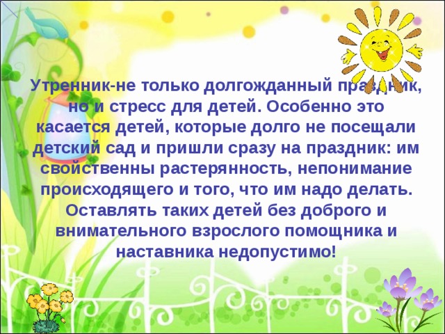 Утренник-не только долгожданный праздник, но и стресс для детей. Особенно это касается детей, которые долго не посещали детский сад и пришли сразу на праздник: им свойственны растерянность, непонимание происходящего и того, что им надо делать. Оставлять таких детей без доброго и внимательного взрослого помощника и наставника недопустимо! 