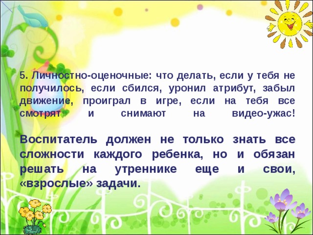 5. Личностно-оценочные: что делать, если у тебя не получилось, если сбился, уронил атрибут, забыл движение, проиграл в игре, если на тебя все смотрят и снимают на видео-ужас!   Воспитатель должен не только знать все сложности каждого ребенка, но и обязан решать на утреннике еще и свои, «взрослые» задачи. 