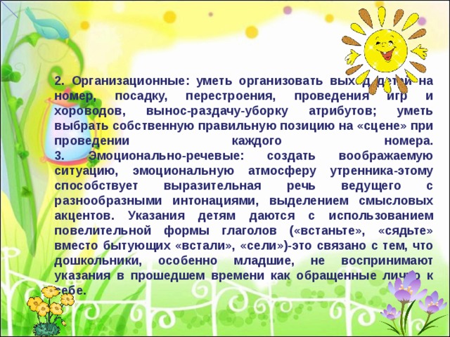 2. Организационные: уметь организовать выход детей на номер, посадку, перестроения, проведения игр и хороводов, вынос-раздачу-уборку атрибутов; уметь выбрать собственную правильную позицию на «сцене» при проведении каждого номера.  3. Эмоционально-речевые: создать воображаемую ситуацию, эмоциональную атмосферу утренника-этому способствует выразительная речь ведущего с разнообразными интонациями, выделением смысловых акцентов. Указания детям даются с использованием повелительной формы глаголов («встаньте», «сядьте» вместо бытующих «встали», «сели»)-это связано с тем, что дошкольники, особенно младшие, не воспринимают указания в прошедшем времени как обращенные лично к себе. 