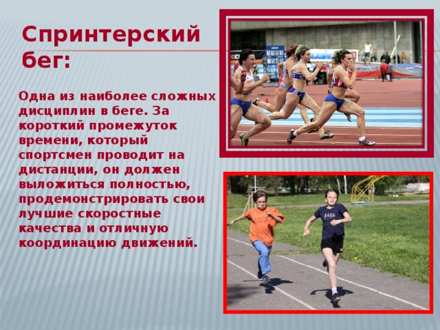 Спринтерский бег: Одна из наиболее сложных дисциплин в беге. За короткий промежуток времени, который спортсмен проводит на дистанции, он должен выложиться полностью, продемонстрировать свои лучшие скоростные качества и отличную координацию движений.  