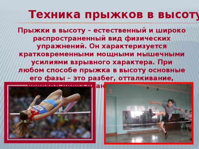 Техника прыжков в высоту: Прыжки в высоту – естественный и широко распространенный вид физических упражнений. Он характеризуется кратковременными мощными мышечными усилиями взрывного характера. При любом способе прыжка в высоту основные его фазы – это разбег, отталкивание, переход через планку и приземление. 