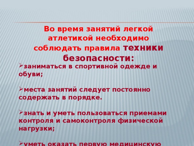 Во время занятий легкой атлетикой необходимо соблюдать правила техники безопасности:  заниматься в спортивной одежде и обуви;  места занятий следует постоянно содержать в порядке.  знать и уметь пользоваться приемами контроля и самоконтроля физической нагрузки;  уметь оказать первую медицинскую помощь.  