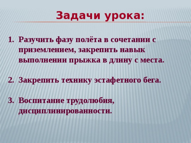 Задачи урока: Разучить фазу полёта в сочетании с приземлением, закрепить навык выполнении прыжка в длину с места.  Закрепить технику эстафетного бега.  Воспитание трудолюбия, дисциплинированности.  
