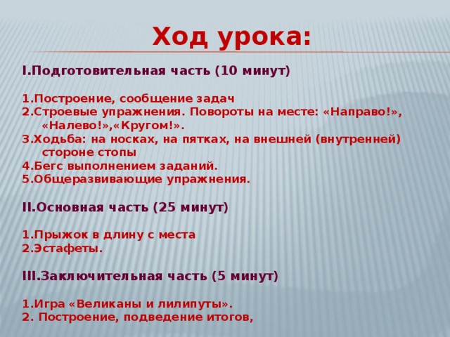 Ход урока: I. Подготовительная часть (10 минут)  1.Построение, сообщение задач 2.Строевые упражнения. Повороты на месте: «Направо!», «Налево!»,«Кругом!». 3.Ходьба: на носках, на пятках, на внешней (внутренней) стороне стопы 4.Бегс выполнением заданий. 5.Общеразвивающие упражнения.  II. Основная часть (25 минут)  1.Прыжок в длину с места 2.Эстафеты.  III .Заключительная часть (5 минут)  1.Игра «Великаны и лилипуты». 2. Построение, подведение итогов, 