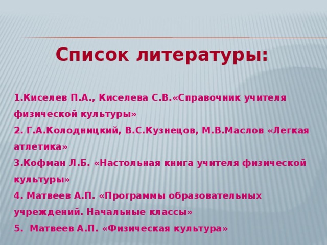 Список литературы:  1.Киселев  П.А., Киселева С.В.«Справочник учителя физической культуры» 2. Г.А.Колодницкий, В.С.Кузнецов, М.В.Маслов «Легкая атлетика» 3.Кофман Л.Б. «Настольная книга учителя физической культуры» 4. Матвеев А.П. «Программы образовательных учреждений. Начальные классы» 5. Матвеев А.П. «Физическая культура»  