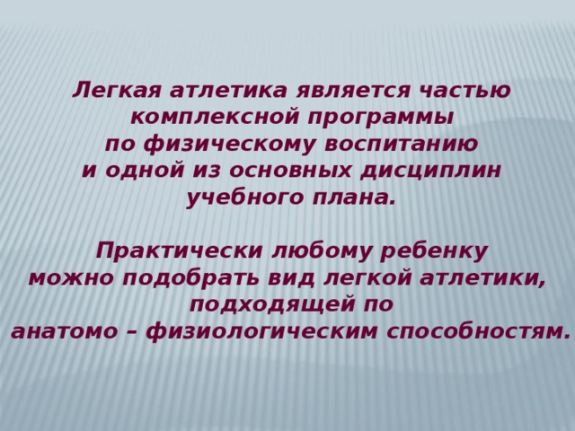Легкая атлетика является частью комплексной программы по физическому воспитанию и одной из основных дисциплин учебного плана.  Практически любому ребенку можно подобрать вид легкой атлетики, подходящей по анатомо – физиологическим способностям. 