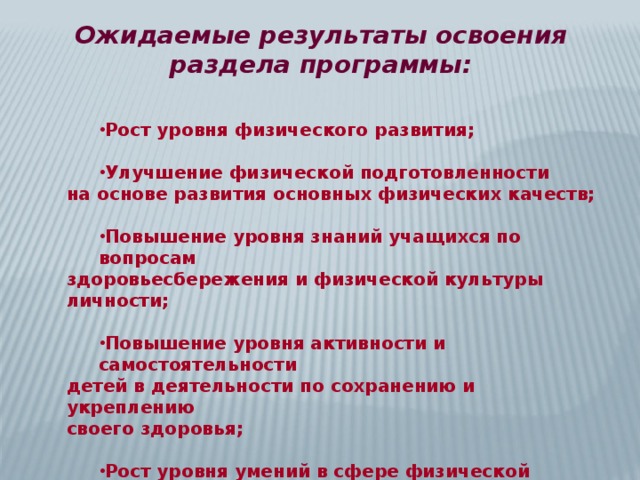 Ожидаемые результаты освоения раздела программы: Рост уровня физического развития; Рост уровня физического развития;   Улучшение физической подготовленности Улучшение физической подготовленности на основе развития основных физических качеств;  Повышение уровня знаний учащихся по вопросам Повышение уровня знаний учащихся по вопросам здоровьесбережения и физической культуры личности;  Повышение уровня активности и самостоятельности Повышение уровня активности и самостоятельности детей в деятельности по сохранению и укреплению своего здоровья;  Рост уровня умений в сфере физической культуры Рост уровня умений в сфере физической культуры и переход их в устойчивые навыки. 