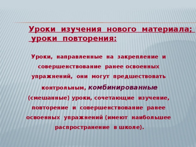 Уроки изучения нового материала;  уроки повторения:  Уроки, направленные на закрепление и совершенствование ранее освоенных упражнений, они могут предшествовать контрольным, комбинированные  (смешанные) уроки, сочетающие изучение, повторение и совершенствование ранее освоенных упражнений (имеют наибольшее распространение в школе). 