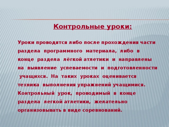  Контрольные уроки: Уроки проводятся либо после прохождения части раздела программного материала, либо в конце раздела лёгкой атлетики и направлены на выявление успеваемости и подготовленности учащихся. На таких уроках оценивается техника выполнения упражнений учащимися. Контрольный урок, проводимый в конце раздела легкой атлетики, желательно организовывать в виде соревнований.  