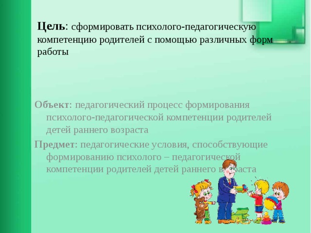 Цель : сформировать психолого-педагогическую компетенцию родителей с помощью различных форм работы    Объект : педагогический процесс формирования психолого-педагогической компетенции родителей детей раннего возраста Предмет : педагогические условия, способствующие формированию психолого – педагогической компетенции родителей детей раннего возраста 