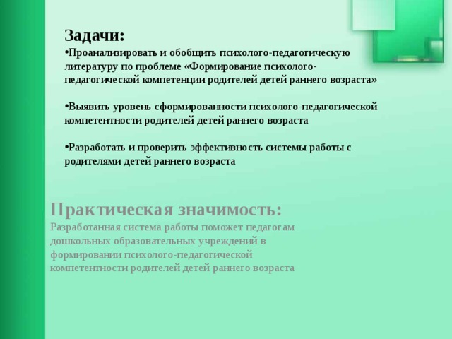 Задачи: Проанализировать и обобщить психолого-педагогическую литературу по проблеме «Формирование психолого-педагогической компетенции родителей детей раннего возраста» Выявить уровень сформированности психолого-педагогической компетентности родителей детей раннего возраста Разработать и проверить эффективность системы работы с родителями детей раннего возраста      Практическая значимость:  Разработанная система работы поможет педагогам дошкольных образовательных учреждений в формировании психолого-педагогической компетентности родителей детей раннего возраста    