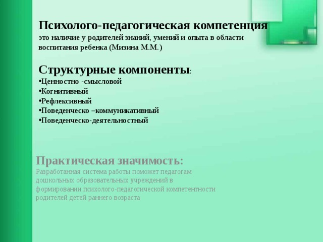 Психолого-педагогическая компетенция это наличие у родителей знаний, умений и опыта в области воспитания ребенка (Мизина М.М.) Структурные компоненты : Ценностно -смысловой Когнитивный Рефлексивный Поведенческо –коммуникативный Поведенческо-деятельностный       Практическая значимость:  Разработанная система работы поможет педагогам дошкольных образовательных учреждений в формировании психолого-педагогической компетентности родителей детей раннего возраста    