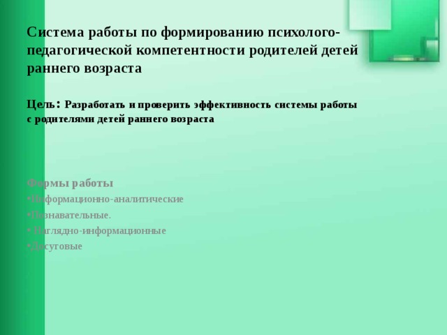 Система работы по формированию психолого-педагогической компетентности родителей детей раннего возраста   Цель : Разработать и проверить эффективность системы работы  с родителями детей раннего возраста    Формы работы Информационно-аналитические Познавательные.  Наглядно-информационные Досуговые 