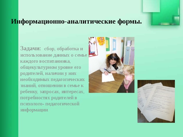 Информационно-аналитические формы.   Задачи : сбор, обработка и использование данных о семье каждого воспитанника, общекультурном уровне его родителей, наличии у них необходимых педагогических знаний, отношении в семье к ребенку, запросах, интересах, потребностях родителей в психолого- педагогической информации . 