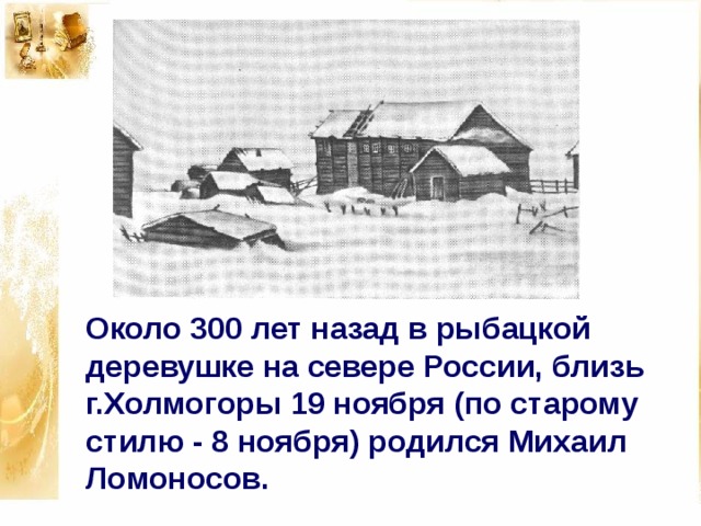 Около 300 лет назад в рыбацкой деревушке на севере России, близь г.Холмогоры 19 ноября (по старому стилю - 8 ноября) родился Михаил Ломоносов. 