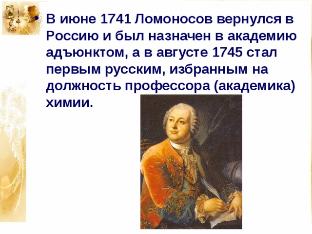 В июне 1741 Ломоносов вернулся в Россию и был назначен в академию адъюнктом, а в августе 1745 стал первым русским, избранным на должность профессора (академика) химии. 