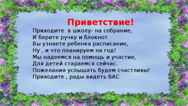  Приветствие! Приходите в школу- на собрание, И берите ручку и блокнот Вы узнаете ребенка расписание, Ну , и что планируем на год! Мы надеемся на помощь и участие, Для детей стараемся сейчас. Пожелания услышать будем счастливы! Приходите , рады видеть ВАС 