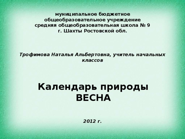 муниципальное бюджетное общеобразовательное учреждение  средняя общеобразовательная школа № 9  г. Шахты Ростовской обл. Трофимова Наталья Альбертовна, учитель начальных классов Календарь природы ВЕСНА 2012 г. 