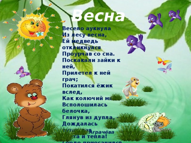 Весна Весело аукнула  Из лесу весна,  Ей медведь откликнулся  Проурчав со сна.  Поскакали зайки к ней,  Прилетел к ней грач;  Покатился ёжик вслед,  Как колючий мяч.  Всполошилась белочка,  Глянув из дупла, -  Дождалась пушистая  Света и тепла!  Гордо приосанился  Посветлевший бор;  На ветвях коричневых  Грянул птичий хор. Л. Аграчёва 