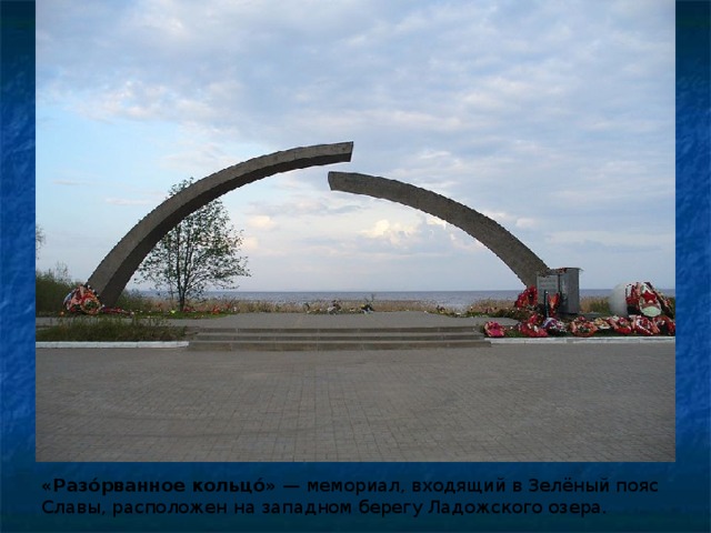 «Разо́рванное кольцо́»  — мемориал, входящий в Зелёный пояс Славы, расположен на западном берегу Ладожского озера. 