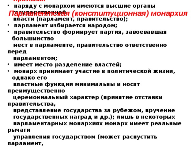  Признаки:  наряду с монархом имеются высшие органы государственной  власти (парламент, правительство);  парламент избирается народом;  правительство формирует партия, завоевавшая большинство  мест в парламенте, правительство ответственно перед  парламентом;  имеет место разделение властей;  монарх принимает участие в политической жизни, однако его  властные функции минимальны и носят преимущественно  церемониальный характер (принятие отставки правительства,  представление государства за рубежом, вручение  государственных наград и др.); лишь в некоторых  парламентарных монархиях монарх имеет реальные рычаги  управления государством (может распустить парламент,  является главой судебной власти, главой церкви –  Великобритания), однако на практике многие реальные рычаги  власти практически не применяются). Парламентская (конституционная)  монархия  
