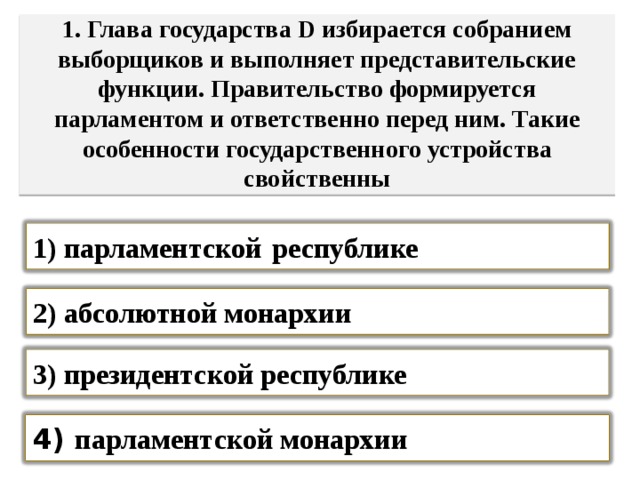  1. Глава государства D избирается собранием выборщиков и выполняет представительские функции. Правительство формируется парламентом и ответственно перед ним. Такие особенности государственного устройства свойственны   1) парламентской  республике 2) абсолютной монархии 3) президентской республике 4) парламентской монархии 
