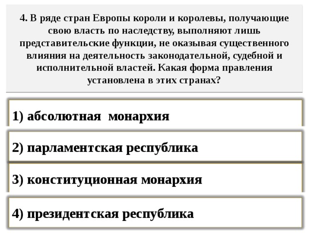 4. В ряде стран Европы короли и королевы, получающие свою власть по наследству, выполняют лишь представительские функции, не оказывая существенного влияния на деятельность законодательной, судебной и исполнительной властей. Какая форма правления установлена в этих странах? 1) абсолютная монархия  2) парламентская республика  3) конституционная монархия  4) президентская республика   