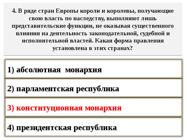 4. В ряде стран Европы короли и королевы, получающие свою власть по наследству, выполняют лишь представительские функции, не оказывая существенного влияния на деятельность законодательной, судебной и исполнительной властей. Какая форма правления установлена в этих странах? 1) абсолютная монархия  2) парламентская республика  3) конституционная монархия  4) президентская республика   