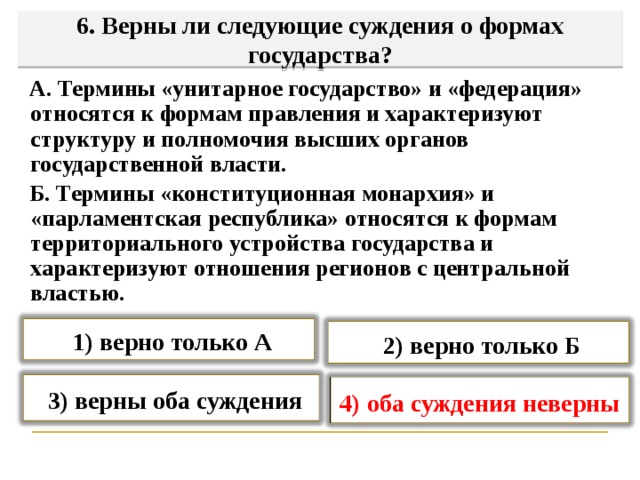   6. Верны ли следующие суждения о формах государства?     А. Термины «унитарное государство» и «федерация» относятся к формам правления и характеризуют структуру и полномочия высших органов государственной власти.  Б. Термины «конституционная монархия» и «парламентская республика» относятся к формам территориального устройства государства и характеризуют отношения регионов с центральной властью.  1) верно только А  2) верно только Б  3) верны оба суждения 4) оба суждения неверны   