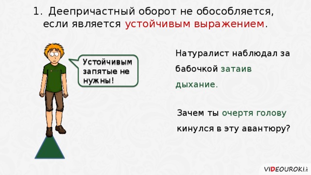 Деепричастный оборот не обособляется, если является устойчивым выражением . Натуралист наблюдал за бабочкой затаив дыхание.  Устойчивым запятые не нужны! Зачем ты очертя голову кинулся в эту авантюру? 4 