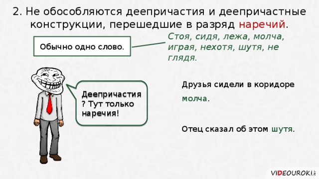 2. Не обособляются деепричастия и деепричастные конструкции, перешедшие в разряд наречий . Стоя, сидя, лежа, молча, играя, нехотя, шутя, не глядя. Обычно одно слово. Друзья сидели в коридоре молча .   Деепричастия? Тут только наречия! Отец сказал об этом шутя . 4 