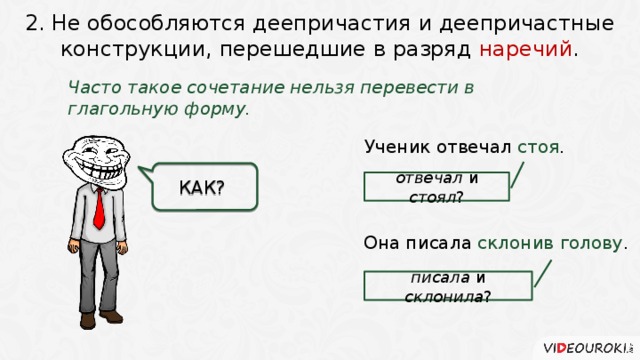 2. Не обособляются деепричастия и деепричастные конструкции, перешедшие в разряд наречий . Часто такое сочетание нельзя перевести в глагольную форму. Ученик отвечал стоя .   КАК? отвечал и стоял ? Она писала склонив голову . писала и склонила ? 4 