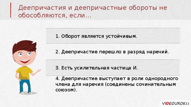 Деепричастия и деепричастные обороты не обособляются, если… 1. Оборот является устойчивым. 2. Деепричастие перешло в разряд наречий. 3. Есть усилительная частица И. 4. Деепричастие выступает в роли однородного члена для наречия (соединены сочинительным союзом). 