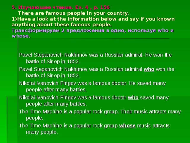 5 . Изучающее чтение. Ex. 4 , p. 156  There are famous people in your country.  1)Have a look at the information below and say if you known anything about these famous people.  Трансформируем 2 предложения в одно, используя who и whose. Pavel Stepanovich Nakhimov was a Russian admiral. He won the battle of Sinop in 1853. Pavel Stepanovich Nakhimov was a Russian admiral who won the battle of Sinop in 1853. Nikolai Ivanovich Pirigov was a famous doctor. He saved many people after many battles. Nikolai Ivanovich Pirigov was a famous doctor who saved many people after many battles. The Time Machine is a popular rock group. Their music attracts many people. The Time Machine is a popular rock group whose music attracts many people. 
