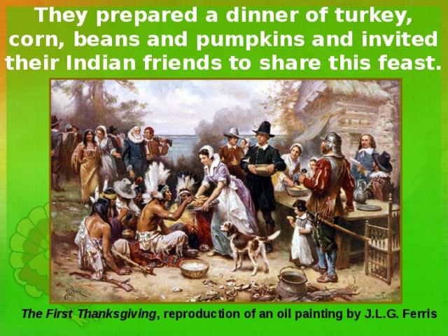 They prepared a dinner of turkey, corn, beans and pumpkins and invited their Indian friends to share this feast.  The First Thanksgiving , reproduction of an oil painting by J.L.G. Ferris 