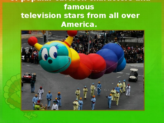 At the parade there are giant balloons  of popular cartoon characters  and famous  television stars from all over America. 