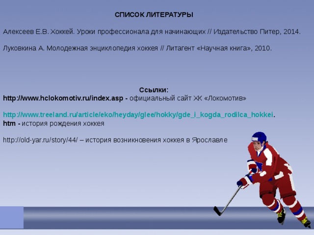 СПИСОК ЛИТЕРАТУРЫ Алексеев Е.В. Хоккей. Уроки профессионала для начинающих // Издательство Питер, 2014. Луковкина А. Молодежная энциклопедия хоккея // Литагент «Научная книга», 2010.     Ссылки: http://www.hclokomotiv.ru/index.asp - официальный сайт ХК «Локомотив» http://www.treeland.ru/article/eko/heyday/glee/hokky/gde_i_kogda_rodilca_hokkei . htm - история рождения хоккея http://old-yar.ru/story/44/ – история возникновения хоккея в Ярославле 